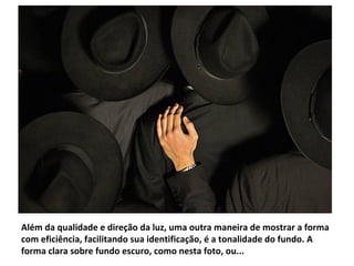 Além da qualidade e direção da luz, uma outra maneira de mostrar a forma
com eficiência, facilitando sua identificação, é a tonalidade do fundo. A
forma clara sobre fundo escuro, como nesta foto, ou...
 