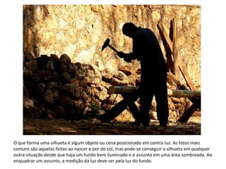 O que forma uma silhueta é algum objeto ou cena posicionado em contra luz. As fotos mais
comuns são aquelas feitas ao nascer e por do sol, mas pode-se conseguir a silhueta em qualquer
outra situação desde que haja um fundo bem iluminado e o assunto em uma área sombreada. Ao
enquadrar um assunto, a medição da luz deve ser pela luz do fundo.
 