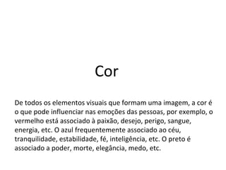 Cor
De todos os elementos visuais que formam uma imagem, a cor é
o que pode influenciar nas emoções das pessoas, por exemplo, o
vermelho está associado à paixão, desejo, perigo, sangue,
energia, etc. O azul frequentemente associado ao céu,
tranquilidade, estabilidade, fé, inteligência, etc. O preto é
associado a poder, morte, elegância, medo, etc.
 