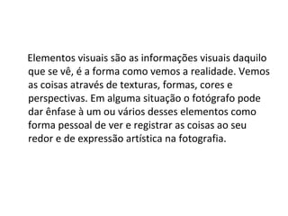 Elementos visuais são as informações visuais daquilo
que se vê, é a forma como vemos a realidade. Vemos
as coisas através de texturas, formas, cores e
perspectivas. Em alguma situação o fotógrafo pode
dar ênfase à um ou vários desses elementos como
forma pessoal de ver e registrar as coisas ao seu
redor e de expressão artística na fotografia.
 