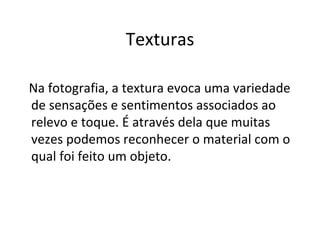 Texturas

Na fotografia, a textura evoca uma variedade
de sensações e sentimentos associados ao
relevo e toque. É através dela que muitas
vezes podemos reconhecer o material com o
qual foi feito um objeto.
 