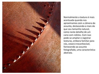Normalmente a textura é mais
acentuada quando nos
aproximamos com a câmera do
assunto, destacando-o mais do
que seu tamanho natural,
como neste detalhe de um
cano com rebites. Com isso
pode-se ampliar e registrar
texturas, embora familiar para
nós, estará irreconhecível,
fornecendo ao assunto
fotografado, uma característica
abstrata.
 