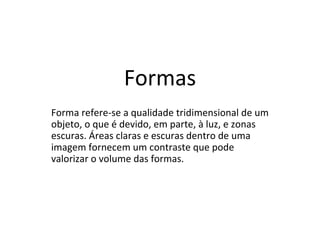 Formas
Forma refere-se a qualidade tridimensional de um
objeto, o que é devido, em parte, à luz, e zonas
escuras. Áreas claras e escuras dentro de uma
imagem fornecem um contraste que pode
valorizar o volume das formas.
 