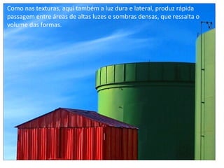 Como nas texturas, aqui também a luz dura e lateral, produz rápida
passagem entre áreas de altas luzes e sombras densas, que ressalta o
volume das formas.
 