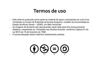  Este slide foi produzido como parte do material de apoio a estudantes do curso livre
ministrado no Centro de Extensão da Escola Guignard, unidade da Universidade do
Estado de Minas Gerais – UEMG, em Belo Horizonte.
 As imagens de terceiros são reproduzidas neste slide para fins exclusivamente
didáticos, respeitando as limitações aos Direitos Autorais, conforme Capitulo IV da
Lei 9610 de 19 de fevereiro de 1998.
 A comercialização deste material é estritamente proibida.
 