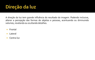 A direção da luz tem grande influência do resultado da imagem. Podendo inclusive,
alterar a percepção das formas de objetos e pessoas, acentuando ou diminuindo
volumes, revelando ou ocultando detalhes.
 Frontal
 Lateral
 Contra-luz
 