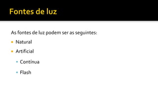 As fontes de luz podem ser as seguintes:
 Natural
 Artificial
 Contínua
 Flash
 