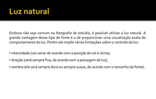 Embora não seja comum na fotografia de estúdio, é possível utilizar a luz natural. A
grande vantagem desse tipo de fonte é a de proporcionar uma visualização exata do
comportamento da luz. Porém ela impõe várias limitações sobre o controle da luz:
• intensidade (vai variar de acordo com a posição do sol e clima);
• direção (será sempre fixa, de acordo com a passagem de luz),
• sombra (ela será sempre dura ou sempre suave, de acordo com o tamanho da fonte).
 