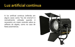 A luz artificial continua (referida em
alguns casos como “luz de cinema”) é
normalmente utilizada quando é
necessário um maior controle sobre os
reflexos do objeto, como no caso de
fotos automotivas.
 