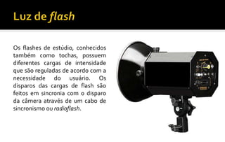 Os flashes de estúdio, conhecidos
também como tochas, possuem
diferentes cargas de intensidade
que são reguladas de acordo com a
necessidade do usuário. Os
disparos das cargas de flash são
feitos em sincronia com o disparo
da câmera através de um cabo de
sincronismo ou radioflash.
 