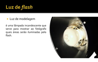  Luz de modelagem
é uma lâmpada incandescente que
serve para mostrar ao fotógrafo
quais áreas serão iluminadas pelo
flash.
 