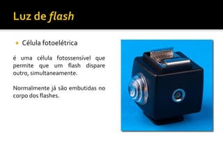  Célula fotoelétrica
é uma célula fotossensível que
permite que um flash dispare
outro, simultaneamente.
Normalmente já são embutidas no
corpo dos flashes.
 