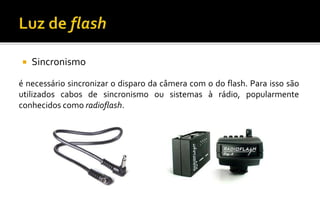  Sincronismo
é necessário sincronizar o disparo da câmera com o do flash. Para isso são
utilizados cabos de sincronismo ou sistemas à rádio, popularmente
conhecidos como radioflash.
 
