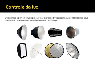 O controle da luz em um estúdio pode ser feita através de diversos aparatos, que irão modificar a sua
qualidade de dura para suave, além da sua área de concentração.
 