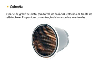  Colméia
Espécie de grade de metal (em forma de colméia), colocada na frente do
refletor base. Proporciona concentração de luz e sombra acentuadas.
 