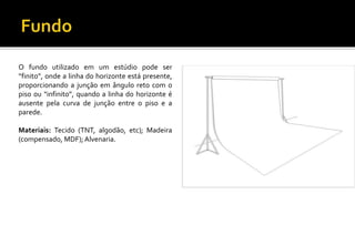 O fundo utilizado em um estúdio pode ser
“finito”, onde a linha do horizonte está presente,
proporcionando a junção em ângulo reto com o
piso ou “infinito”, quando a linha do horizonte é
ausente pela curva de junção entre o piso e a
parede.
Materiais: Tecido (TNT, algodão, etc); Madeira
(compensado, MDF); Alvenaria.
 
