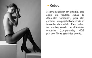  Cubos
é comum utilizar em estúdio, para
apoio do modelo, cubos de
diferentes tamanhos, pois eles
excluem uma possível referência ao
tamanho da modelo. Eles podem
ser confeccionado de diferentes
materiais (compensado, MDF,
plástico, fibra), estofados ou não.
 