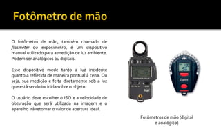 O fotômetro de mão, também chamado de
flasmeter ou exposímetro, é um dispositivo
manual utilizado para a medição de luz ambiente.
Podem ser analógicos ou digitais.
Esse dispositivo mede tanto a luz incidente
quanto a refletida de maneira pontual à cena. Ou
seja, sua medição é feita diretamente sob a luz
que está sendo incidida sobre o objeto.
O usuário deve escolher o ISO e a velocidade de
obturação que será utilizada na imagem e o
aparelho irá retornar o valor de abertura ideal.
Fotômetros de mão (digital
e analógico)
 