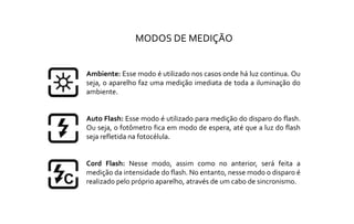 Ambiente: Esse modo é utilizado nos casos onde há luz continua. Ou
seja, o aparelho faz uma medição imediata de toda a iluminação do
ambiente.
Auto Flash: Esse modo é utilizado para medição do disparo do flash.
Ou seja, o fotômetro fica em modo de espera, até que a luz do flash
seja refletida na fotocélula.
Cord Flash: Nesse modo, assim como no anterior, será feita a
medição da intensidade do flash. No entanto, nesse modo o disparo é
realizado pelo próprio aparelho, através de um cabo de sincronismo.
MODOS DE MEDIÇÃO
 