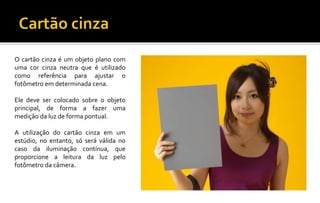 O cartão cinza é um objeto plano com
uma cor cinza neutra que é utilizado
como referência para ajustar o
fotômetro em determinada cena.
Ele deve ser colocado sobre o objeto
principal, de forma a fazer uma
medição da luz de forma pontual.
A utilização do cartão cinza em um
estúdio, no entanto, só será válida no
caso da iluminação contínua, que
proporcione a leitura da luz pelo
fotômetro da câmera.
 