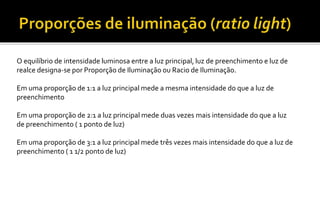 O equilíbrio de intensidade luminosa entre a luz principal, luz de preenchimento e luz de
realce designa-se por Proporção de Iluminação ou Racio de Iluminação.
Em uma proporção de 1:1 a luz principal mede a mesma intensidade do que a luz de
preenchimento
Em uma proporção de 2:1 a luz principal mede duas vezes mais intensidade do que a luz
de preenchimento ( 1 ponto de luz)
Em uma proporção de 3:1 a luz principal mede três vezes mais intensidade do que a luz de
preenchimento ( 1 1/2 ponto de luz)
 