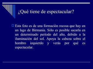 ¿Qué tiene de espectacular? Esta foto es de una formación rocosa que hay en un lago de Birmania. Sólo es posible sacarla en un determinado período del año, debido a la iluminación del sol. Apoya la cabeza sobre el hombro izquierdo y verás por qué es espectacular. 