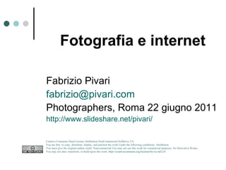 Fotografia e internet Fabrizio Pivari [email_address] Photographers, Roma 22 giugno 2011 http://www.slideshare.net/pivari/ Creative Commons Deed License Attribution-NonCommercial-NoDerivs 2.0.  You are free: to copy, distribute, display, and perform the work Under the following conditions: Attribution. You must give the original author credit. Noncommercial.You may not use this work for commercial purposes. No Derivative Works.  You may not alter, transform, or build upon this work.  http://creativecommons.org/licenses/by-nc-nd/2.0/   
