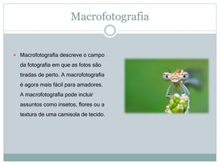 Macrofotografia
 Macrofotografia descreve o campo
da fotografia em que as fotos são
tiradas de perto. A macrofotografia
é agora mais fácil para amadores.
A macrofotografia pode incluir
assuntos como insetos, flores ou a
textura de uma camisola de tecido.
 