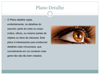 Plano Detalhe
 O Plano detalhe capta,
evidentemente, os detalhes do
assunto: parte do rosto ou corpo
(mãos, olhos), ou mesmo partes de
objetos ou itens da natureza. Este
plano é interessante para evidenciar
detalhes mais minuciosos, que
normalmente em um contexto mais
geral não são tão bem notados.
 