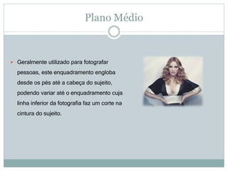 Plano Médio
 Geralmente utilizado para fotografar
pessoas, este enquadramento engloba
desde os pés até a cabeça do sujeito,
podendo variar até o enquadramento cuja
linha inferior da fotografia faz um corte na
cintura do sujeito.
 