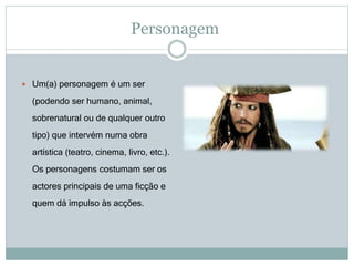 Personagem
 Um(a) personagem é um ser
(podendo ser humano, animal,
sobrenatural ou de qualquer outro
tipo) que intervém numa obra
artística (teatro, cinema, livro, etc.).
Os personagens costumam ser os
actores principais de uma ficção e
quem dá impulso às acções.
 
