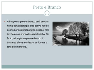 Preto e Branco
 A imagem a preto e branco está envolta
numa certa nostalgia, que deriva não só
de memórias de fotografias antigas, mas
também dos primórdios da televisão. De
facto, a imagem a preto e branco é
bastante eficaz a enfatizar as formas e
tons de um motivo.
 