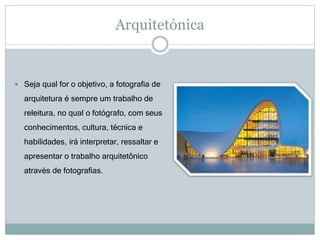 Arquitetónica
 Seja qual for o objetivo, a fotografia de
arquitetura é sempre um trabalho de
releitura, no qual o fotógrafo, com seus
conhecimentos, cultura, técnica e
habilidades, irá interpretar, ressaltar e
apresentar o trabalho arquitetônico
através de fotografias.
 
