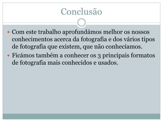 Conclusão
 Com este trabalho aprofundámos melhor os nossos
conhecimentos acerca da fotografia e dos vários tipos
de fotografia que existem, que não conhecíamos.
 Ficámos também a conhecer os 3 principais formatos
de fotografia mais conhecidos e usados.
 