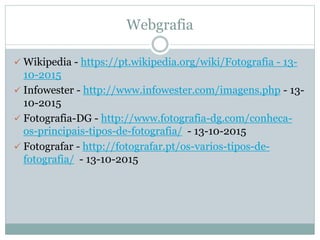 Webgrafia
 Wikipedia - https://pt.wikipedia.org/wiki/Fotografia - 13-
10-2015
 Infowester - http://www.infowester.com/imagens.php - 13-
10-2015
 Fotografia-DG - http://www.fotografia-dg.com/conheca-
os-principais-tipos-de-fotografia/ - 13-10-2015
 Fotografar - http://fotografar.pt/os-varios-tipos-de-
fotografia/ - 13-10-2015
 