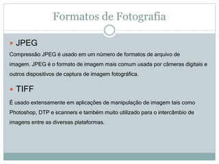 Formatos de Fotografia
 JPEG
Compressão JPEG é usado em um número de formatos de arquivo de
imagem. JPEG é o formato de imagem mais comum usada por câmeras digitais e
outros dispositivos de captura de imagem fotográfica.
 TIFF
É usado extensamente em aplicações de manipulação de imagem tais como
Photoshop, DTP e scanners e também muito utilizado para o intercâmbio de
imagens entre as diversas plataformas.
 