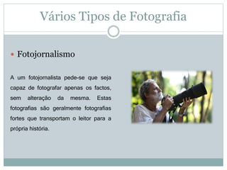 Vários Tipos de Fotografia
 Fotojornalismo
A um fotojornalista pede-se que seja
capaz de fotografar apenas os factos,
sem alteração da mesma. Estas
fotografias são geralmente fotografias
fortes que transportam o leitor para a
própria história.
 