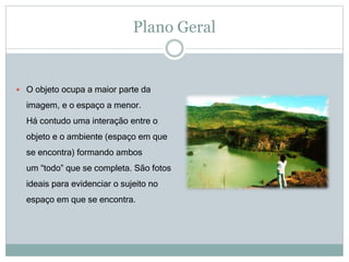 Plano Geral
 O objeto ocupa a maior parte da
imagem, e o espaço a menor.
Há contudo uma interação entre o
objeto e o ambiente (espaço em que
se encontra) formando ambos
um “todo” que se completa. São fotos
ideais para evidenciar o sujeito no
espaço em que se encontra.
 