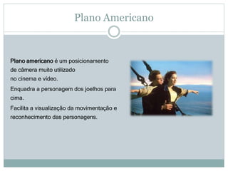 Plano Americano
Plano americano é um posicionamento
de câmera muito utilizado
no cinema e vídeo.
Enquadra a personagem dos joelhos para
cima.
Facilita a visualização da movimentação e
reconhecimento das personagens.
 