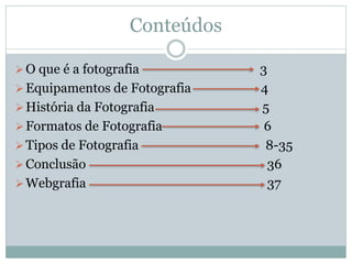 Conteúdos
O que é a fotografia 3
Equipamentos de Fotografia 4
História da Fotografia 5
Formatos de Fotografia 6
Tipos de Fotografia 8-35
Conclusão 36
Webgrafia 37
 