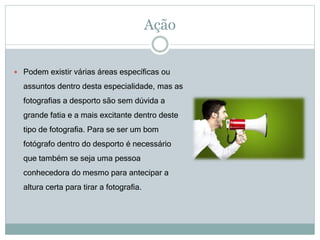 Ação
 Podem existir várias áreas específicas ou
assuntos dentro desta especialidade, mas as
fotografias a desporto são sem dúvida a
grande fatia e a mais excitante dentro deste
tipo de fotografia. Para se ser um bom
fotógrafo dentro do desporto é necessário
que também se seja uma pessoa
conhecedora do mesmo para antecipar a
altura certa para tirar a fotografia.
 
