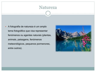 Natureza
 A fotografia de natureza é um amplo
tema fotográfico que visa representar
fenómenos ou agentes naturais (plantas,
animais, paisagens, fenómenos
meteorológicos, pequenos pormenores,
entre outros).
 