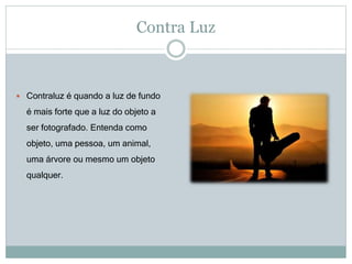 Contra Luz
 Contraluz é quando a luz de fundo
é mais forte que a luz do objeto a
ser fotografado. Entenda como
objeto, uma pessoa, um animal,
uma árvore ou mesmo um objeto
qualquer.
 