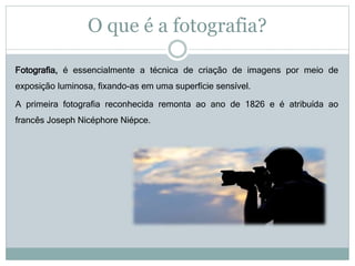 O que é a fotografia?
Fotografia, é essencialmente a técnica de criação de imagens por meio de
exposição luminosa, fixando-as em uma superfície sensível.
A primeira fotografia reconhecida remonta ao ano de 1826 e é atribuída ao
francês Joseph Nicéphore Niépce.
 
