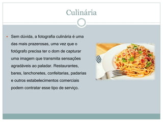 Culinária
 Sem dúvida, a fotografia culinária é uma
das mais prazerosas, uma vez que o
fotógrafo precisa ter o dom de capturar
uma imagem que transmita sensações
agradáveis ao paladar. Restaurantes,
bares, lanchonetes, confeitarias, padarias
e outros estabelecimentos comerciais
podem contratar esse tipo de serviço.
 