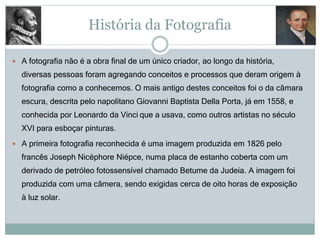 História da Fotografia
 A fotografia não é a obra final de um único criador, ao longo da história,
diversas pessoas foram agregando conceitos e processos que deram origem à
fotografia como a conhecemos. O mais antigo destes conceitos foi o da câmara
escura, descrita pelo napolitano Giovanni Baptista Della Porta, já em 1558, e
conhecida por Leonardo da Vinci que a usava, como outros artistas no século
XVI para esboçar pinturas.
 A primeira fotografia reconhecida é uma imagem produzida em 1826 pelo
francês Joseph Nicéphore Niépce, numa placa de estanho coberta com um
derivado de petróleo fotossensível chamado Betume da Judeia. A imagem foi
produzida com uma câmera, sendo exigidas cerca de oito horas de exposição
à luz solar.
 