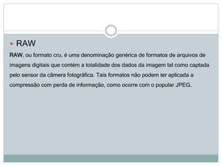  RAW
RAW, ou formato cru, é uma denominação genérica de formatos de arquivos de
imagens digitais que contém a totalidade dos dados da imagem tal como captada
pelo sensor da câmera fotográfica. Tais formatos não podem ter aplicada a
compressão com perda de informação, como ocorre com o popular JPEG.
 