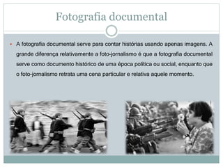 Fotografia documental
 A fotografia documental serve para contar histórias usando apenas imagens. A
grande diferença relativamente a foto-jornalismo é que a fotografia documental
serve como documento histórico de uma época política ou social, enquanto que
o foto-jornalismo retrata uma cena particular e relativa aquele momento.
 