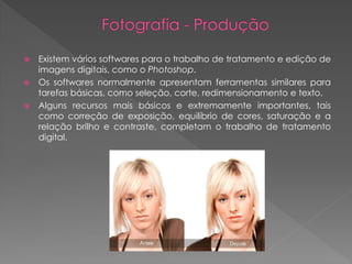Existem vários softwares para o trabalho de tratamento e edição de
imagens digitais, como o Photoshop.
 Os softwares normalmente apresentam ferramentas similares para
tarefas básicas, como seleção, corte, redimensionamento e texto.
 Alguns recursos mais básicos e extremamente importantes, tais
como correção de exposição, equilíbrio de cores, saturação e a
relação brilho e contraste, completam o trabalho de tratamento
digital.


 