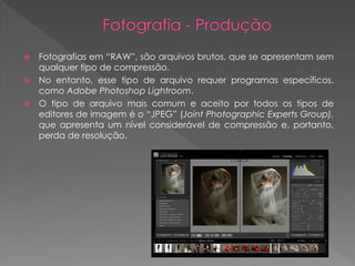 Fotografias em “RAW”, são arquivos brutos, que se apresentam sem
qualquer tipo de compressão.
 No entanto, esse tipo de arquivo requer programas específicos,
como Adobe Photoshop Lightroom.
 O tipo de arquivo mais comum e aceito por todos os tipos de
editores de imagem é o “JPEG” (Joint Photographic Experts Group),
que apresenta um nível considerável de compressão e, portanto,
perda de resolução.


 